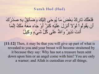 Surah Hud (Hud) فَلَعَلَّكَ تَارِكٌ بَعْضَ مَا يُوحَى إِلَيْكَ وَضَآئِقٌ بِهِ صَدْرُكَ أَن يَقُولُواْ لَوْلاَ أُنزِلَ عَلَيْهِ كَنزٌ أَوْ جَاء مَعَهُ مَلَكٌ إِنَّمَا أَنتَ نَذِيرٌ وَاللّهُ عَلَى كُلِّ شَيْءٍ وَكِيلٌ  [11:12]  Then, it may be that you will give up part of what is revealed to you and your breast will become straitened by it because they say: Why has not a treasure been sent down upon him or an angel come with him? You are only a warner; and Allah is custodian over all things. 
