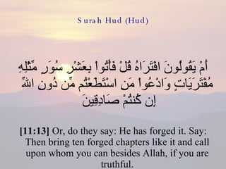 Surah Hud (Hud) أَمْ يَقُولُونَ افْتَرَاهُ قُلْ فَأْتُواْ بِعَشْرِ سُوَرٍ مِّثْلِهِ مُفْتَرَيَاتٍ وَادْعُواْ مَنِ اسْتَطَعْتُم مِّن دُونِ اللّهِ إِن كُنتُمْ صَادِقِينَ  [11:13]  Or, do they say: He has forged it. Say: Then bring ten forged chapters like it and call upon whom you can besides Allah, if you are truthful. 