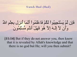 Surah Hud (Hud) فَإِن لَّمْ يَسْتَجِيبُواْ لَكُمْ فَاعْلَمُواْ أَنَّمَا أُنزِلِ بِعِلْمِ اللّهِ وَأَن لاَّ إِلَـهَ إِلاَّ هُوَ فَهَلْ أَنتُم مُّسْلِمُونَ  [11:14]  But if they do not answer you, then know that it is revealed by Allah's knowledge and that there is no god but He; will you then submit? 