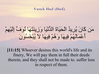 Surah Hud (Hud) مَن كَانَ يُرِيدُ الْحَيَاةَ الدُّنْيَا وَزِينَتَهَا نُوَفِّ إِلَيْهِمْ أَعْمَالَهُمْ فِيهَا وَهُمْ فِيهَا لاَ يُبْخَسُونَ  [11:15]  Whoever desires this world's life and its finery, We will pay them in full their deeds therein, and they shall not be made to. suffer loss in respect of them. 