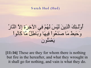 Surah Hud (Hud) أُوْلَـئِكَ الَّذِينَ لَيْسَ لَهُمْ فِي الآخِرَةِ إِلاَّ النَّارُ وَحَبِطَ مَا صَنَعُواْ فِيهَا وَبَاطِلٌ مَّا كَانُواْ يَعْمَلُونَ  [11:16]  These are they for whom there is nothing but fire in the hereafter, and what they wrought in it shall go for nothing, and vain is what they do. 