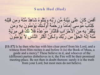 Surah Hud (Hud) أَفَمَن كَانَ عَلَى بَيِّنَةٍ مِّن رَّبِّهِ وَيَتْلُوهُ شَاهِدٌ مِّنْهُ وَمِن قَبْلِهِ كِتَابُ مُوسَى إَمَامًا وَرَحْمَةً أُوْلَـئِكَ يُؤْمِنُونَ بِهِ وَمَن يَكْفُرْ بِهِ مِنَ الأَحْزَابِ فَالنَّارُ مَوْعِدُهُ فَلاَ تَكُ فِي مِرْيَةٍ مِّنْهُ إِنَّهُ الْحَقُّ مِن رَّبِّكَ وَلَـكِنَّ أَكْثَرَ النَّاسِ لاَ يُؤْمِنُونَ  [11:17]  Is he then who has with him clear proof from his Lord, and a witness from Him recites it and before it (is) the Book of Musa, a guide and a mercy? These believe in it; and whoever of the (different) parties disbelieves in it, the Fire will be their promised meeting-place. Be not then in doubt thereon: surely it is the truth from your Lord, but most men do not believe. 