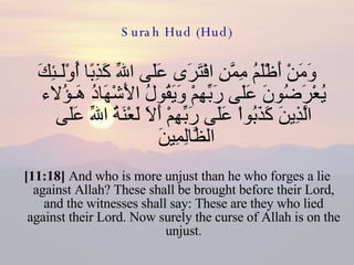 Surah Hud (Hud) وَمَنْ أَظْلَمُ مِمَّنِ افْتَرَى عَلَى اللّهِ كَذِبًا أُوْلَـئِكَ يُعْرَضُونَ عَلَى رَبِّهِمْ وَيَقُولُ الأَشْهَادُ هَـؤُلاء الَّذِينَ كَذَبُواْ عَلَى رَبِّهِمْ أَلاَ لَعْنَةُ اللّهِ عَلَى الظَّالِمِينَ  [11:18]  And who is more unjust than he who forges a lie against Allah? These shall be brought before their Lord, and the witnesses shall say: These are they who lied against their Lord. Now surely the curse of Allah is on the unjust. 