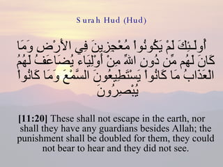Surah Hud (Hud) أُولَـئِكَ لَمْ يَكُونُواْ مُعْجِزِينَ فِي الأَرْضِ وَمَا كَانَ لَهُم مِّن دُونِ اللّهِ مِنْ أَوْلِيَاء يُضَاعَفُ لَهُمُ الْعَذَابُ مَا كَانُواْ يَسْتَطِيعُونَ السَّمْعَ وَمَا كَانُواْ يُبْصِرُونَ  [11:20]  These shall not escape in the earth, nor shall they have any guardians besides Allah; the punishment shall be doubled for them, they could not bear to hear and they did not see. 