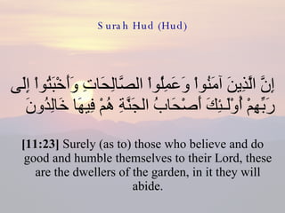 Surah Hud (Hud) إِنَّ الَّذِينَ آمَنُواْ وَعَمِلُواْ الصَّالِحَاتِ وَأَخْبَتُواْ إِلَى رَبِّهِمْ أُوْلَـئِكَ أَصْحَابُ الجَنَّةِ هُمْ فِيهَا خَالِدُونَ  [11:23]  Surely (as to) those who believe and do good and humble themselves to their Lord, these are the dwellers of the garden, in it they will abide. 