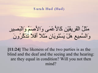 Surah Hud (Hud) مَثَلُ الْفَرِيقَيْنِ كَالأَعْمَى وَالأَصَمِّ وَالْبَصِيرِ وَالسَّمِيعِ هَلْ يَسْتَوِيَانِ مَثَلاً أَفَلاَ تَذَكَّرُونَ  [11:24]  The likeness of the two parties is as the blind and the deaf and the seeing and the hearing: are they equal in condition? Will you not then mind? 
