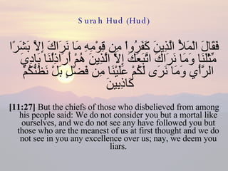 Surah Hud (Hud) فَقَالَ الْمَلأُ الَّذِينَ كَفَرُواْ مِن قِوْمِهِ مَا نَرَاكَ إِلاَّ بَشَرًا مِّثْلَنَا وَمَا نَرَاكَ اتَّبَعَكَ إِلاَّ الَّذِينَ هُمْ أَرَاذِلُنَا بَادِيَ الرَّأْيِ وَمَا نَرَى لَكُمْ عَلَيْنَا مِن فَضْلٍ بَلْ نَظُنُّكُمْ كَاذِبِينَ  [11:27]  But the chiefs of those who disbelieved from among his people said: We do not consider you but a mortal like ourselves, and we do not see any have followed you but those who are the meanest of us at first thought and we do not see in you any excellence over us; nay, we deem you liars. 