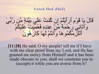 Surah Hud (Hud) قَالَ يَا قَوْمِ أَرَأَيْتُمْ إِن كُنتُ عَلَى بَيِّنَةٍ مِّن رَّبِّيَ وَآتَانِي رَحْمَةً مِّنْ عِندِهِ فَعُمِّيَتْ عَلَيْكُمْ أَنُلْزِمُكُمُوهَا وَأَنتُمْ لَهَا كَارِهُونَ  [11:28]  He said: O my people! tell me if I have with me clear proof from my Lord, and He has granted me mercy from Himself and it has been made obscure to you; shall we constrain you to (accept) it while you are averse from it? 
