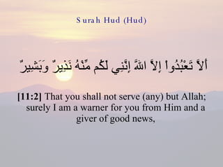 Surah Hud (Hud) أَلاَّ تَعْبُدُواْ إِلاَّ اللّهَ إِنَّنِي لَكُم مِّنْهُ نَذِيرٌ وَبَشِيرٌ  [11:2]  That you shall not serve (any) but Allah; surely I am a warner for you from Him and a giver of good news, 