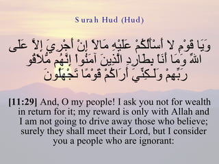 Surah Hud (Hud) وَيَا قَوْمِ لا أَسْأَلُكُمْ عَلَيْهِ مَالاً إِنْ أَجْرِيَ إِلاَّ عَلَى اللّهِ وَمَا أَنَاْ بِطَارِدِ الَّذِينَ آمَنُواْ إِنَّهُم مُّلاَقُو رَبِّهِمْ وَلَـكِنِّيَ أَرَاكُمْ قَوْمًا تَجْهَلُونَ  [11:29]  And, O my people! I ask you not for wealth in return for it; my reward is only with Allah and I am not going to drive away those who believe; surely they shall meet their Lord, but I consider you a people who are ignorant: 