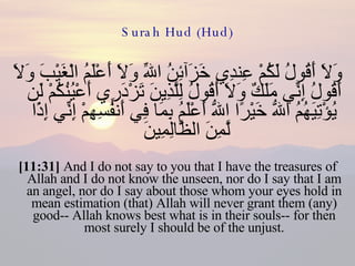 Surah Hud (Hud) وَلاَ أَقُولُ لَكُمْ عِندِي خَزَآئِنُ اللّهِ وَلاَ أَعْلَمُ الْغَيْبَ وَلاَ أَقُولُ إِنِّي مَلَكٌ وَلاَ أَقُولُ لِلَّذِينَ تَزْدَرِي أَعْيُنُكُمْ لَن يُؤْتِيَهُمُ اللّهُ خَيْرًا اللّهُ أَعْلَمُ بِمَا فِي أَنفُسِهِمْ إِنِّي إِذًا لَّمِنَ الظَّالِمِينَ  [11:31]  And I do not say to you that I have the treasures of Allah and I do not know the unseen, nor do I say that I am an angel, nor do I say about those whom your eyes hold in mean estimation (that) Allah will never grant them (any) good-- Allah knows best what is in their souls-- for then most surely I should be of the unjust. 