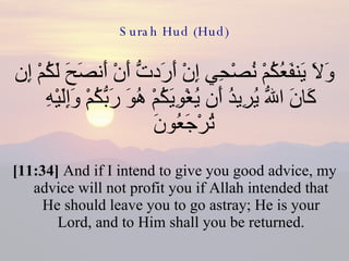 Surah Hud (Hud) وَلاَ يَنفَعُكُمْ نُصْحِي إِنْ أَرَدتُّ أَنْ أَنصَحَ لَكُمْ إِن كَانَ اللّهُ يُرِيدُ أَن يُغْوِيَكُمْ هُوَ رَبُّكُمْ وَإِلَيْهِ تُرْجَعُونَ  [11:34]  And if I intend to give you good advice, my advice will not profit you if Allah intended that He should leave you to go astray; He is your Lord, and to Him shall you be returned. 