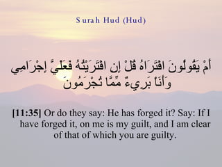 Surah Hud (Hud) أَمْ يَقُولُونَ افْتَرَاهُ قُلْ إِنِ افْتَرَيْتُهُ فَعَلَيَّ إِجْرَامِي وَأَنَاْ بَرِيءٌ مِّمَّا تُجْرَمُونَ  [11:35]  Or do they say: He has forged it? Say: If I have forged it, on me is my guilt, and I am clear of that of which you are guilty. 