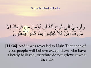 Surah Hud (Hud) وَأُوحِيَ إِلَى نُوحٍ أَنَّهُ لَن يُؤْمِنَ مِن قَوْمِكَ إِلاَّ مَن قَدْ آمَنَ فَلاَ تَبْتَئِسْ بِمَا كَانُواْ يَفْعَلُونَ  [11:36]  And it was revealed to Nuh: That none of your people will believe except those who have already believed, therefore do not grieve at what they do: 