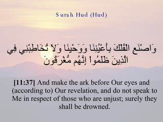 Surah Hud (Hud) وَاصْنَعِ الْفُلْكَ بِأَعْيُنِنَا وَوَحْيِنَا وَلاَ تُخَاطِبْنِي فِي الَّذِينَ ظَلَمُواْ إِنَّهُم مُّغْرَقُونَ  [11:37]  And make the ark before Our eyes and (according to) Our revelation, and do not speak to Me in respect of those who are unjust; surely they shall be drowned. 