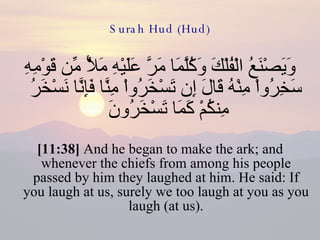 Surah Hud (Hud) وَيَصْنَعُ الْفُلْكَ وَكُلَّمَا مَرَّ عَلَيْهِ مَلأٌ مِّن قَوْمِهِ سَخِرُواْ مِنْهُ قَالَ إِن تَسْخَرُواْ مِنَّا فَإِنَّا نَسْخَرُ مِنكُمْ كَمَا تَسْخَرُونَ  [11:38]  And he began to make the ark; and whenever the chiefs from among his people passed by him they laughed at him. He said: If you laugh at us, surely we too laugh at you as you laugh (at us). 
