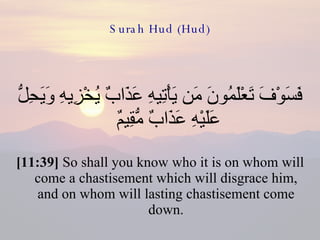 Surah Hud (Hud) فَسَوْفَ تَعْلَمُونَ مَن يَأْتِيهِ عَذَابٌ يُخْزِيهِ وَيَحِلُّ عَلَيْهِ عَذَابٌ مُّقِيمٌ  [11:39]  So shall you know who it is on whom will come a chastisement which will disgrace him, and on whom will lasting chastisement come down. 