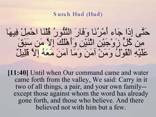 Surah Hud (Hud) حَتَّى إِذَا جَاء أَمْرُنَا وَفَارَ التَّنُّورُ قُلْنَا احْمِلْ فِيهَا مِن كُلٍّ زَوْجَيْنِ اثْنَيْنِ وَأَهْلَكَ إِلاَّ مَن سَبَقَ عَلَيْهِ الْقَوْلُ وَمَنْ آمَنَ وَمَا آمَنَ مَعَهُ إِلاَّ قَلِيلٌ  [11:40]  Until when Our command came and water came forth from the valley, We said: Carry in it two of all things, a pair, and your own family-- except those against whom the word has already gone forth, and those who believe. And there believed not with him but a few. 