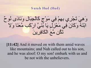 Surah Hud (Hud) وَهِيَ تَجْرِي بِهِمْ فِي مَوْجٍ كَالْجِبَالِ وَنَادَى نُوحٌ ابْنَهُ وَكَانَ فِي مَعْزِلٍ يَا بُنَيَّ ارْكَب مَّعَنَا وَلاَ تَكُن مَّعَ الْكَافِرِينَ  [11:42]  And it moved on with them amid waves like mountains; and Nuh called out to his son, and he was aloof: O my son! embark with us and be not with the unbelievers. 