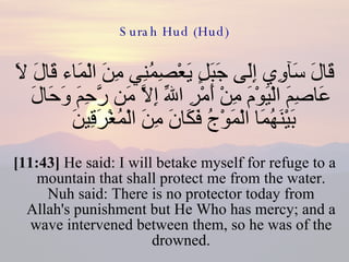 Surah Hud (Hud) قَالَ سَآوِي إِلَى جَبَلٍ يَعْصِمُنِي مِنَ الْمَاء قَالَ لاَ عَاصِمَ الْيَوْمَ مِنْ أَمْرِ اللّهِ إِلاَّ مَن رَّحِمَ وَحَالَ بَيْنَهُمَا الْمَوْجُ فَكَانَ مِنَ الْمُغْرَقِينَ  [11:43]  He said: I will betake myself for refuge to a mountain that shall protect me from the water. Nuh said: There is no protector today from Allah's punishment but He Who has mercy; and a wave intervened between them, so he was of the drowned. 