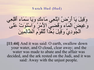 Surah Hud (Hud) وَقِيلَ يَا أَرْضُ ابْلَعِي مَاءكِ وَيَا سَمَاء أَقْلِعِي وَغِيضَ الْمَاء وَقُضِيَ الأَمْرُ وَاسْتَوَتْ عَلَى الْجُودِيِّ وَقِيلَ بُعْداً لِّلْقَوْمِ الظَّالِمِينَ  [11:44]  And it was said: O earth, swallow down your water, and O cloud, clear away; and the water was made to abate and the affair was decided, and the ark rested on the Judi, and it was said: Away with the unjust people. 