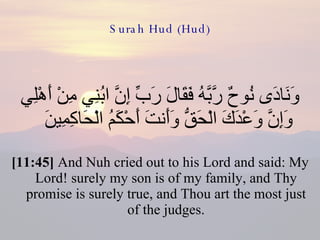 Surah Hud (Hud) وَنَادَى نُوحٌ رَّبَّهُ فَقَالَ رَبِّ إِنَّ ابُنِي مِنْ أَهْلِي وَإِنَّ وَعْدَكَ الْحَقُّ وَأَنتَ أَحْكَمُ الْحَاكِمِينَ  [11:45]  And Nuh cried out to his Lord and said: My Lord! surely my son is of my family, and Thy promise is surely true, and Thou art the most just of the judges. 