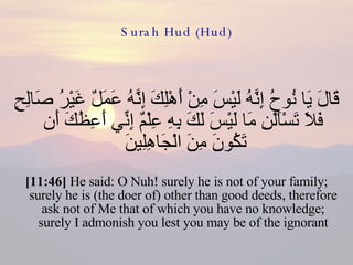 Surah Hud (Hud) قَالَ يَا نُوحُ إِنَّهُ لَيْسَ مِنْ أَهْلِكَ إِنَّهُ عَمَلٌ غَيْرُ صَالِحٍ فَلاَ تَسْأَلْنِ مَا لَيْسَ لَكَ بِهِ عِلْمٌ إِنِّي أَعِظُكَ أَن تَكُونَ مِنَ الْجَاهِلِينَ  [11:46]  He said: O Nuh! surely he is not of your family; surely he is (the doer of) other than good deeds, therefore ask not of Me that of which you have no knowledge; surely I admonish you lest you may be of the ignorant 
