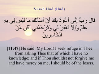 Surah Hud (Hud) قَالَ رَبِّ إِنِّي أَعُوذُ بِكَ أَنْ أَسْأَلَكَ مَا لَيْسَ لِي بِهِ عِلْمٌ وَإِلاَّ تَغْفِرْ لِي وَتَرْحَمْنِي أَكُن مِّنَ الْخَاسِرِينَ  [11:47]  He said: My Lord! I seek refuge in Thee from asking Thee that of which I have no knowledge; and if Thou shouldst not forgive me and have mercy on me, I should be of the losers. 