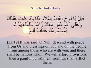 Surah Hud (Hud) قِيلَ يَا نُوحُ اهْبِطْ بِسَلاَمٍ مِّنَّا وَبَركَاتٍ عَلَيْكَ وَعَلَى أُمَمٍ مِّمَّن مَّعَكَ وَأُمَمٌ سَنُمَتِّعُهُمْ ثُمَّ يَمَسُّهُم مِّنَّا عَذَابٌ أَلِيمٌ  [11:48]  It was said: O Nuh! descend with peace from Us and blessings on you and on the people from among those who are with you, and there shall be nations whom We will afford provisions, then a painful punishment from Us shall afflict them. 