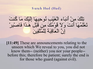 Surah Hud (Hud) تِلْكَ مِنْ أَنبَاء الْغَيْبِ نُوحِيهَا إِلَيْكَ مَا كُنتَ تَعْلَمُهَا أَنتَ وَلاَ قَوْمُكَ مِن قَبْلِ هَـذَا فَاصْبِرْ إِنَّ الْعَاقِبَةَ لِلْمُتَّقِينَ  [11:49]  These are announcements relating to the unseen which We reveal to you, you did not know them-- (neither) you nor your people-- before this; therefore be patient; surely the end is for those who guard (against evil). 