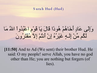 Surah Hud (Hud) وَإِلَى عَادٍ أَخَاهُمْ هُودًا قَالَ يَا قَوْمِ اعْبُدُواْ اللّهَ مَا لَكُم مِّنْ إِلَـهٍ غَيْرُهُ إِنْ أَنتُمْ إِلاَّ مُفْتَرُونَ  [11:50]  And to Ad (We sent) their brother Hud. He said: O my people! serve Allah, you have no god other than He; you are nothing but forgers (of lies). 