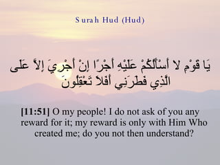 Surah Hud (Hud) يَا قَوْمِ لا أَسْأَلُكُمْ عَلَيْهِ أَجْرًا إِنْ أَجْرِيَ إِلاَّ عَلَى الَّذِي فَطَرَنِي أَفَلاَ تَعْقِلُونَ  [11:51]  O my people! I do not ask of you any reward for it; my reward is only with Him Who created me; do you not then understand? 