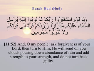 Surah Hud (Hud) وَيَا قَوْمِ اسْتَغْفِرُواْ رَبَّكُمْ ثُمَّ تُوبُواْ إِلَيْهِ يُرْسِلِ السَّمَاء عَلَيْكُم مِّدْرَارًا وَيَزِدْكُمْ قُوَّةً إِلَى قُوَّتِكُمْ وَلاَ تَتَوَلَّوْاْ مُجْرِمِينَ  [11:52]  And, O my people! ask forgiveness of your Lord, then turn to Him; He will send on you clouds pouring down abundance of rain and add strength to your strength, and do not turn back guilty. 