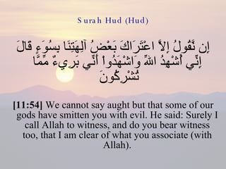 Surah Hud (Hud) إِن نَّقُولُ إِلاَّ اعْتَرَاكَ بَعْضُ آلِهَتِنَا بِسُوَءٍ قَالَ إِنِّي أُشْهِدُ اللّهِ وَاشْهَدُواْ أَنِّي بَرِيءٌ مِّمَّا تُشْرِكُونَ  [11:54]  We cannot say aught but that some of our gods have smitten you with evil. He said: Surely I call Allah to witness, and do you bear witness too, that I am clear of what you associate (with Allah). 