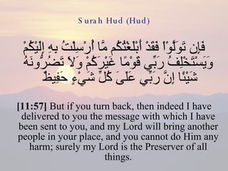 Surah Hud (Hud) فَإِن تَوَلَّوْاْ فَقَدْ أَبْلَغْتُكُم مَّا أُرْسِلْتُ بِهِ إِلَيْكُمْ وَيَسْتَخْلِفُ رَبِّي قَوْمًا غَيْرَكُمْ وَلاَ تَضُرُّونَهُ شَيْئًا إِنَّ رَبِّي عَلَىَ كُلِّ شَيْءٍ حَفِيظٌ  [11:57]  But if you turn back, then indeed I have delivered to you the message with which I have been sent to you, and my Lord will bring another people in your place, and you cannot do Him any harm; surely my Lord is the Preserver of all things. 