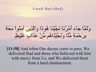 Surah Hud (Hud) وَلَمَّا جَاء أَمْرُنَا نَجَّيْنَا هُودًا وَالَّذِينَ آمَنُواْ مَعَهُ بِرَحْمَةٍ مِّنَّا وَنَجَّيْنَاهُم مِّنْ عَذَابٍ غَلِيظٍ  [11:58]  And when Our decree came to pass, We delivered Hud and those who believed with him with mercy from Us, and We delivered them from a hard chastisement. 