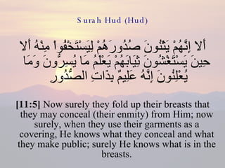 Surah Hud (Hud) أَلا إِنَّهُمْ يَثْنُونَ صُدُورَهُمْ لِيَسْتَخْفُواْ مِنْهُ أَلا حِينَ يَسْتَغْشُونَ ثِيَابَهُمْ يَعْلَمُ مَا يُسِرُّونَ وَمَا يُعْلِنُونَ إِنَّهُ عَلِيمٌ بِذَاتِ الصُّدُورِ  [11:5]  Now surely they fold up their breasts that they may conceal (their enmity) from Him; now surely, when they use their garments as a covering, He knows what they conceal and what they make public; surely He knows what is in the breasts. 