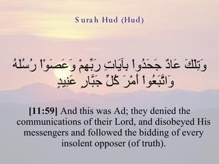 Surah Hud (Hud) وَتِلْكَ عَادٌ جَحَدُواْ بِآيَاتِ رَبِّهِمْ وَعَصَوْاْ رُسُلَهُ وَاتَّبَعُواْ أَمْرَ كُلِّ جَبَّارٍ عَنِيدٍ  [11:59]  And this was Ad; they denied the communications of their Lord, and disobeyed His messengers and followed the bidding of every insolent opposer (of truth). 