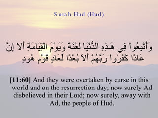 Surah Hud (Hud) وَأُتْبِعُواْ فِي هَـذِهِ الدُّنْيَا لَعْنَةً وَيَوْمَ الْقِيَامَةِ أَلا إِنَّ عَادًا كَفَرُواْ رَبَّهُمْ أَلاَ بُعْدًا لِّعَادٍ قَوْمِ هُودٍ  [11:60]  And they were overtaken by curse in this world and on the resurrection day; now surely Ad disbelieved in their Lord; now surely, away with Ad, the people of Hud. 
