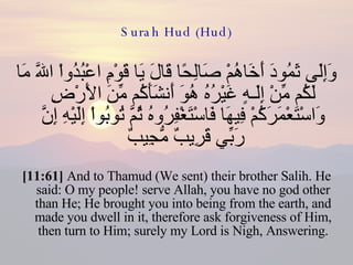 Surah Hud (Hud) وَإِلَى ثَمُودَ أَخَاهُمْ صَالِحًا قَالَ يَا قَوْمِ اعْبُدُواْ اللّهَ مَا لَكُم مِّنْ إِلَـهٍ غَيْرُهُ هُوَ أَنشَأَكُم مِّنَ الأَرْضِ وَاسْتَعْمَرَكُمْ فِيهَا فَاسْتَغْفِرُوهُ ثُمَّ تُوبُواْ إِلَيْهِ إِنَّ رَبِّي قَرِيبٌ مُّجِيبٌ  [11:61]  And to Thamud (We sent) their brother Salih. He said: O my people! serve Allah, you have no god other than He; He brought you into being from the earth, and made you dwell in it, therefore ask forgiveness of Him, then turn to Him; surely my Lord is Nigh, Answering. 