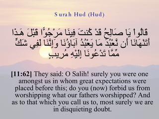 Surah Hud (Hud) قَالُواْ يَا صَالِحُ قَدْ كُنتَ فِينَا مَرْجُوًّا قَبْلَ هَـذَا أَتَنْهَانَا أَن نَّعْبُدَ مَا يَعْبُدُ آبَاؤُنَا وَإِنَّنَا لَفِي شَكٍّ مِّمَّا تَدْعُونَا إِلَيْهِ مُرِيبٍ  [11:62]  They said: O Salih! surely you were one amongst us in whom great expectations were placed before this; do you (now) forbid us from worshipping what our fathers worshipped? And as to that which you call us to, most surely we are in disquieting doubt. 