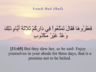 Surah Hud (Hud) فَعَقَرُوهَا فَقَالَ تَمَتَّعُواْ فِي دَارِكُمْ ثَلاَثَةَ أَيَّامٍ ذَلِكَ وَعْدٌ غَيْرُ مَكْذُوبٍ  [11:65]  But they slew her, so he said: Enjoy yourselves in your abode for three days, that is a promise not to be belied. 