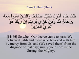 Surah Hud (Hud) فَلَمَّا جَاء أَمْرُنَا نَجَّيْنَا صَالِحًا وَالَّذِينَ آمَنُواْ مَعَهُ بِرَحْمَةٍ مِّنَّا وَمِنْ خِزْيِ يَوْمِئِذٍ إِنَّ رَبَّكَ هُوَ الْقَوِيُّ الْعَزِيزُ  [11:66]  So when Our decree came to pass, We delivered Salih and those who believed with him by mercy from Us, and (We saved them) from the disgrace of that day; surely your Lord is the Strong, the Mighty. 