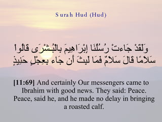 Surah Hud (Hud) وَلَقَدْ جَاءتْ رُسُلُنَا إِبْرَاهِيمَ بِالْبُـشْرَى قَالُواْ سَلاَمًا قَالَ سَلاَمٌ فَمَا لَبِثَ أَن جَاء بِعِجْلٍ حَنِيذٍ  [11:69]  And certainly Our messengers came to Ibrahim with good news. They said: Peace. Peace, said he, and he made no delay in bringing a roasted calf. 