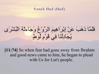 Surah Hud (Hud) فَلَمَّا ذَهَبَ عَنْ إِبْرَاهِيمَ الرَّوْعُ وَجَاءتْهُ الْبُشْرَى يُجَادِلُنَا فِي قَوْمِ لُوطٍ  [11:74]  So when fear had gone away from Ibrahim and good news came to him, he began to plead with Us for Lut's people. 