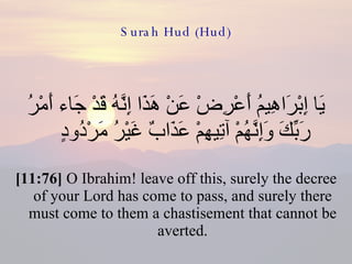 Surah Hud (Hud) يَا إِبْرَاهِيمُ أَعْرِضْ عَنْ هَذَا إِنَّهُ قَدْ جَاء أَمْرُ رَبِّكَ وَإِنَّهُمْ آتِيهِمْ عَذَابٌ غَيْرُ مَرْدُودٍ  [11:76]  O Ibrahim! leave off this, surely the decree of your Lord has come to pass, and surely there must come to them a chastisement that cannot be averted. 