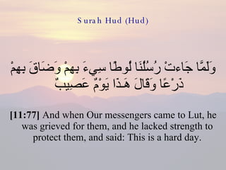 Surah Hud (Hud) وَلَمَّا جَاءتْ رُسُلُنَا لُوطًا سِيءَ بِهِمْ وَضَاقَ بِهِمْ ذَرْعًا وَقَالَ هَـذَا يَوْمٌ عَصِيبٌ  [11:77]  And when Our messengers came to Lut, he was grieved for them, and he lacked strength to protect them, and said: This is a hard day. 