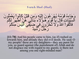 Surah Hud (Hud) وَجَاءهُ قَوْمُهُ يُهْرَعُونَ إِلَيْهِ وَمِن قَبْلُ كَانُواْ يَعْمَلُونَ السَّيِّئَاتِ قَالَ يَا قَوْمِ هَـؤُلاء بَنَاتِي هُنَّ أَطْهَرُ لَكُمْ فَاتَّقُواْ اللّهَ وَلاَ تُخْزُونِ فِي ضَيْفِي أَلَيْسَ مِنكُمْ رَجُلٌ رَّشِيدٌ   [11:78]  And his people came to him, (as if) rushed on towards him, and already they did evil deeds. He said: O my people! these are my daughters-- they are purer for you, so guard against (the punishment of) Allah and do not disgrace me with regard to my guests; is there not among you one right-minded man? 