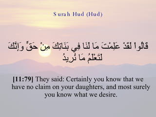 Surah Hud (Hud) قَالُواْ لَقَدْ عَلِمْتَ مَا لَنَا فِي بَنَاتِكَ مِنْ حَقٍّ وَإِنَّكَ لَتَعْلَمُ مَا نُرِيدُ  [11:79]  They said: Certainly you know that we have no claim on your daughters, and most surely you know what we desire. 