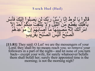 Surah Hud (Hud) قَالُواْ يَا لُوطُ إِنَّا رُسُلُ رَبِّكَ لَن يَصِلُواْ إِلَيْكَ فَأَسْرِ بِأَهْلِكَ بِقِطْعٍ مِّنَ اللَّيْلِ وَلاَ يَلْتَفِتْ مِنكُمْ أَحَدٌ إِلاَّ امْرَأَتَكَ إِنَّهُ مُصِيبُهَا مَا أَصَابَهُمْ إِنَّ مَوْعِدَهُمُ الصُّبْحُ أَلَيْسَ الصُّبْحُ بِقَرِيبٍ  [11:81]  They said: O Lut! we are the messengers of your Lord; they shall by no means reach you; so remove your followers in a part of the night-- and let none of you turn back-- except your wife, for surely whatsoever befalls them shall befall her; surely their appointed time is the morning; is not the morning nigh? 